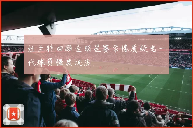 杜兰特回顾全明星赛录像质疑老一代球员强度说法
