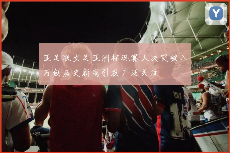 亚足联女足亚洲杯观赛人次突破八万创历史新高引发广泛关注