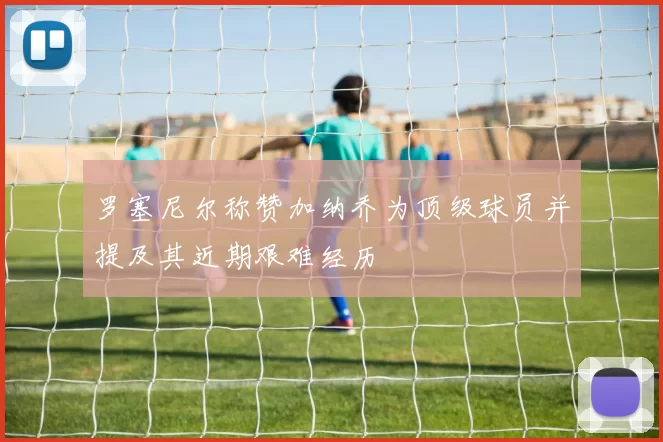 罗塞尼尔称赞加纳乔为顶级球员并提及其近期艰难经历