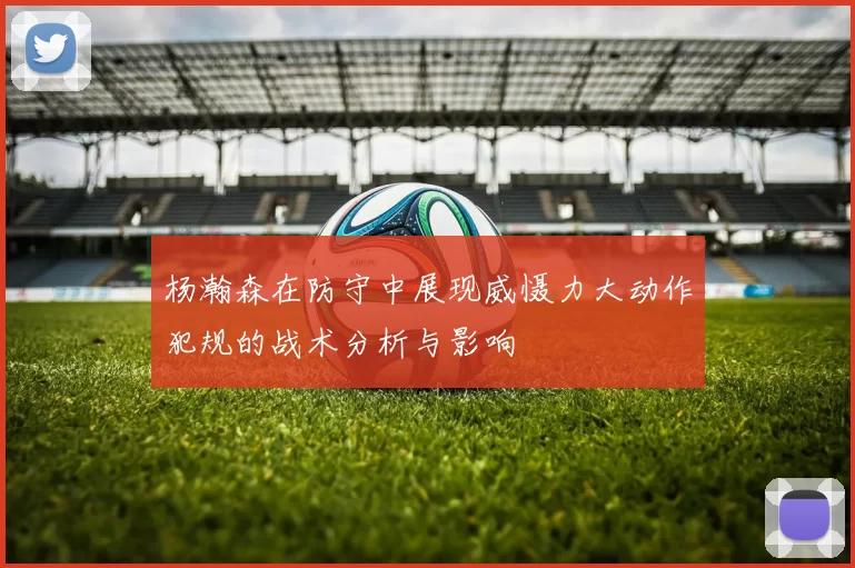 杨瀚森在防守中展现威慑力大动作犯规的战术分析与影响