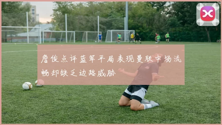 詹俊点评蓝军平局表现曼联中场流畅却缺乏边路威胁