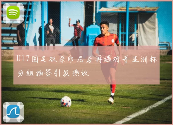 U17国足双杀印尼后再遇对手亚洲杯分组抽签引发热议