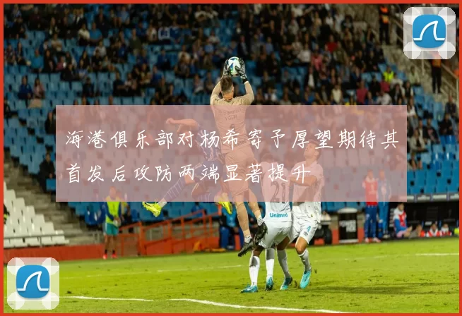 海港俱乐部对杨希寄予厚望期待其首发后攻防两端显著提升
