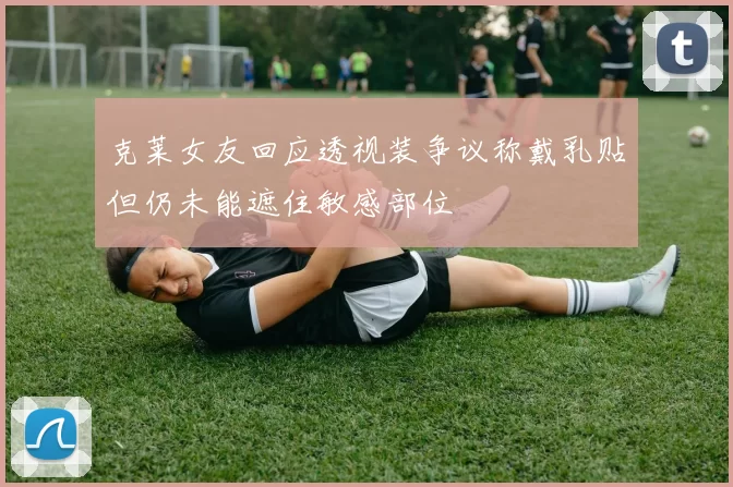 克莱女友回应透视装争议称戴乳贴但仍未能遮住敏感部位