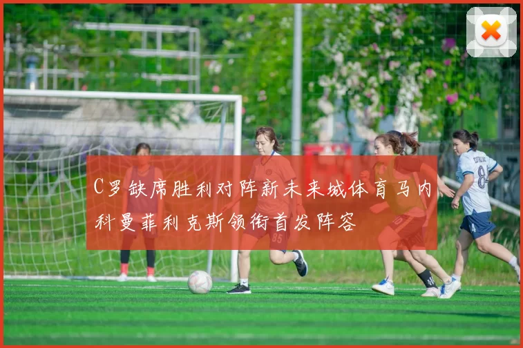 C罗缺席胜利对阵新未来城体育马内科曼菲利克斯领衔首发阵容