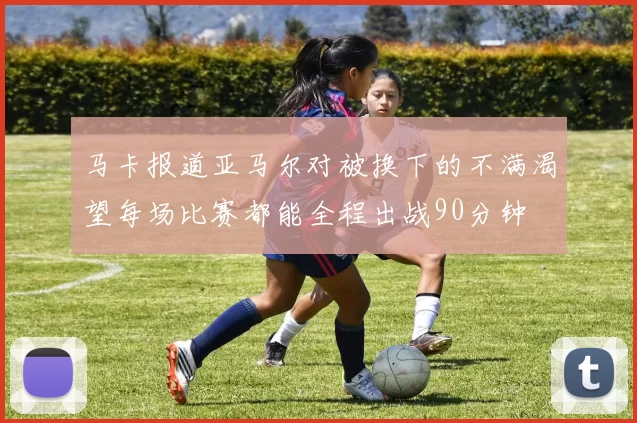 马卡报道亚马尔对被换下的不满渴望每场比赛都能全程出战90分钟