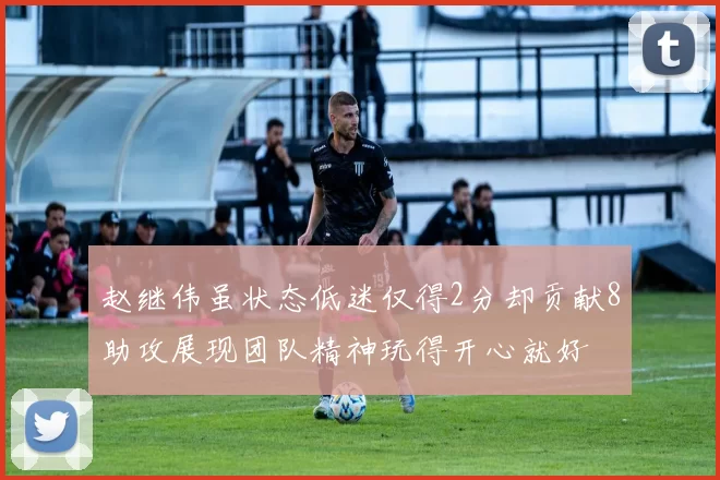 赵继伟虽状态低迷仅得2分却贡献8助攻展现团队精神玩得开心就好