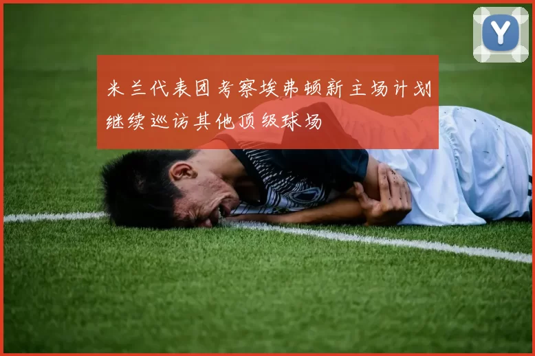 米兰代表团考察埃弗顿新主场计划继续巡访其他顶级球场