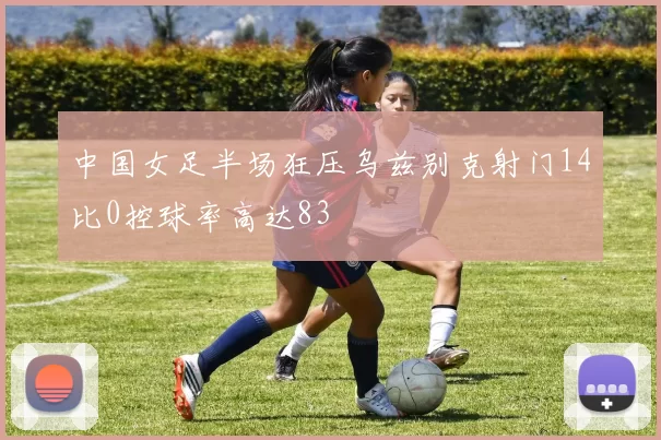 中国女足半场狂压乌兹别克射门14比0控球率高达83