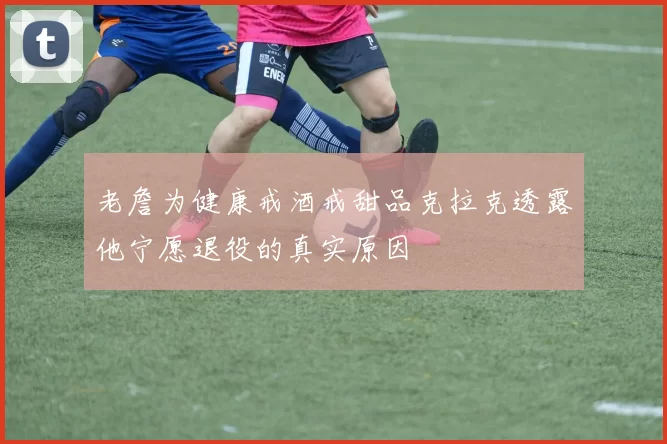 老詹为健康戒酒戒甜品克拉克透露他宁愿退役的真实原因