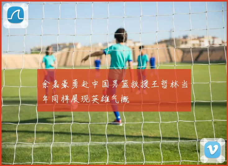 余嘉豪勇赴中国男篮救援王哲林当年同样展现英雄气概