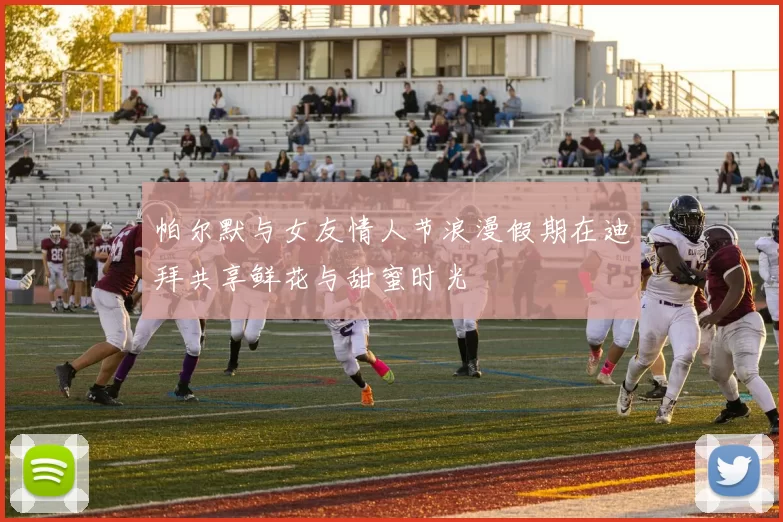帕尔默与女友情人节浪漫假期在迪拜共享鲜花与甜蜜时光