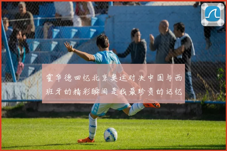 霍华德回忆北京奥运对决中国与西班牙的精彩瞬间是我最珍贵的记忆之一