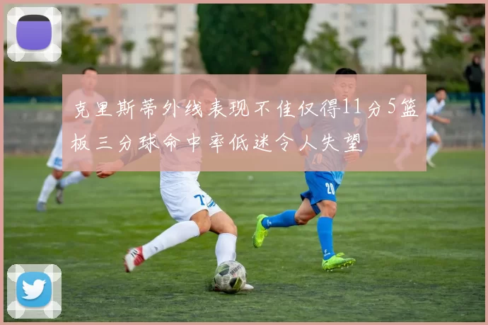 克里斯蒂外线表现不佳仅得11分5篮板三分球命中率低迷令人失望
