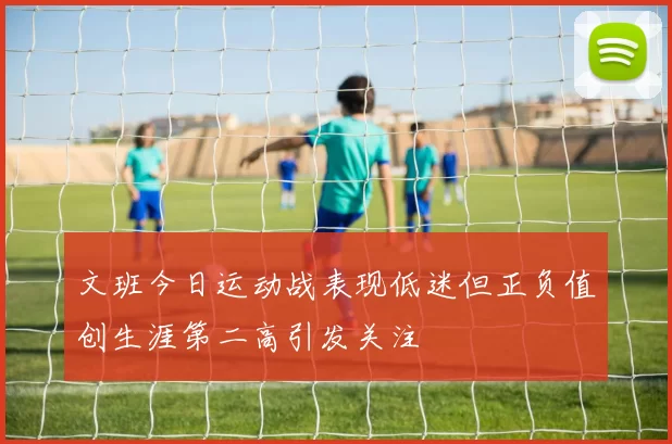 文班今日运动战表现低迷但正负值创生涯第二高引发关注