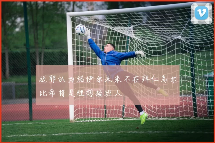 迈耶认为诺伊尔未来不在拜仁乌尔比希将是理想接班人