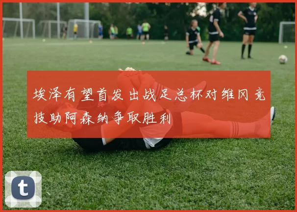 埃泽有望首发出战足总杯对维冈竞技助阿森纳争取胜利