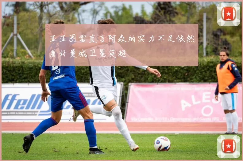 亚亚图雷直言阿森纳实力不足依然看好曼城卫冕英超