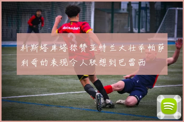 科斯塔库塔称赞亚特兰大壮举帕萨利奇的表现令人联想到巴雷西