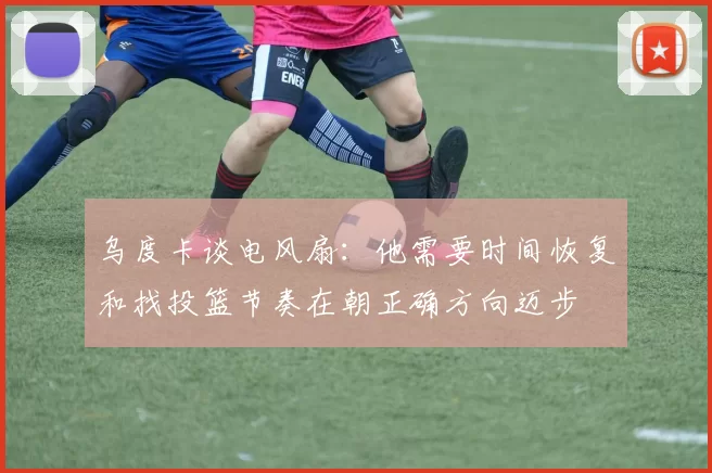 乌度卡谈电风扇：他需要时间恢复和找投篮节奏在朝正确方向迈步