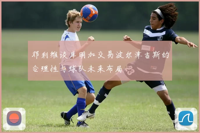 邓利维谈库明加交易波尔津吉斯的合理性与球队未来布局
