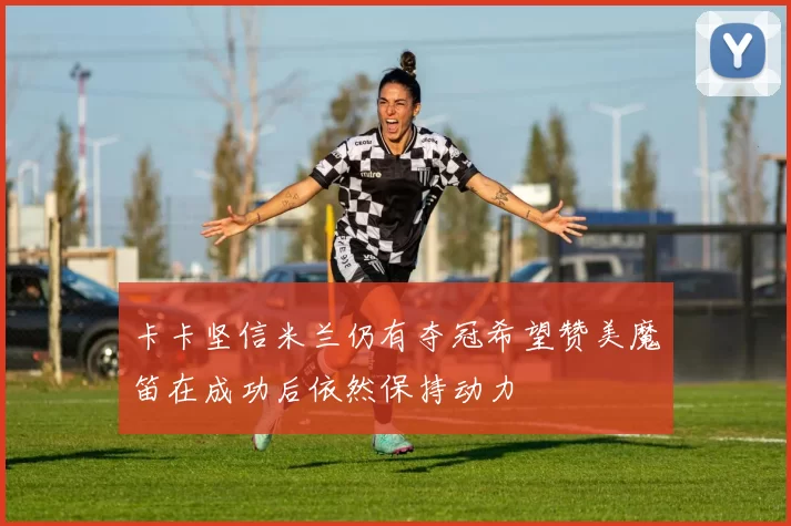 卡卡坚信米兰仍有夺冠希望赞美魔笛在成功后依然保持动力